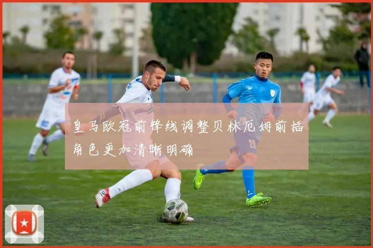皇马欧冠前锋线调整贝林厄姆前插角色更加清晰明确