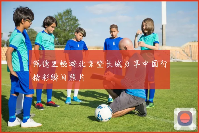 佩德里畅游北京登长城分享中国行精彩瞬间照片