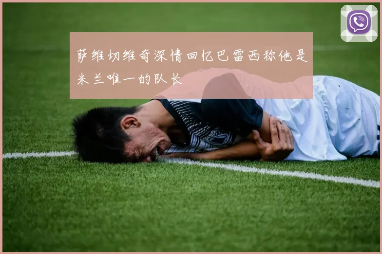 萨维切维奇深情回忆巴雷西称他是米兰唯一的队长