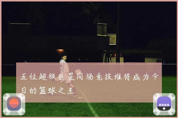 五位超级巨星同场竞技谁将成为今日的篮球之王