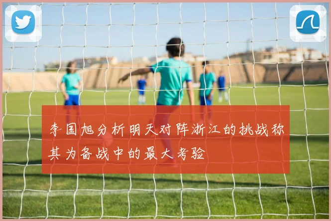 李国旭分析明天对阵浙江的挑战称其为备战中的最大考验