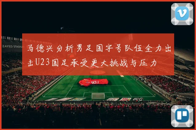 马德兴分析男足国字号队伍全力出击U23国足承受更大挑战与压力