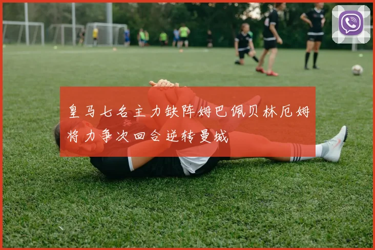 皇马七名主力缺阵姆巴佩贝林厄姆将力争次回合逆转曼城