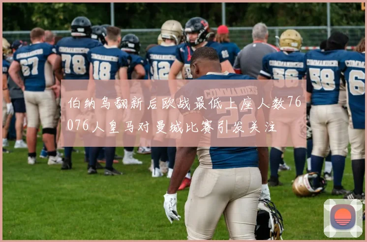 伯纳乌翻新后欧战最低上座人数76076人皇马对曼城比赛引发关注