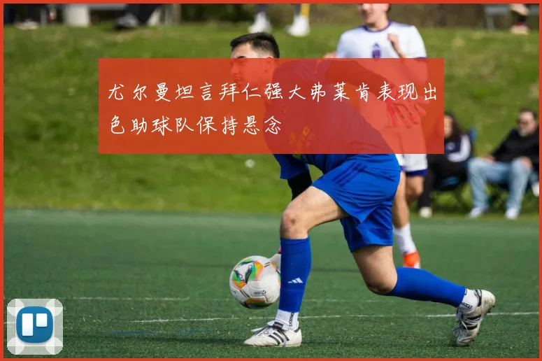 尤尔曼坦言拜仁强大弗莱肯表现出色助球队保持悬念