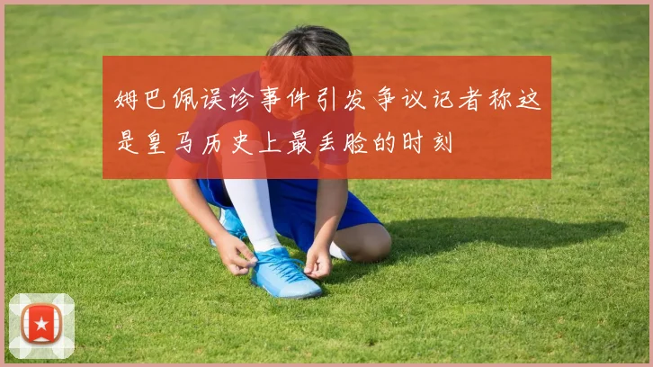 姆巴佩误诊事件引发争议记者称这是皇马历史上最丢脸的时刻