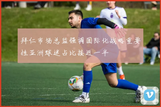 拜仁市场总监强调国际化战略重要性亚洲球迷占比接近一半