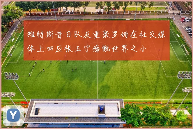 维特斯昔日队友重聚罗姆在社交媒体上回应张玉宁感慨世界之小