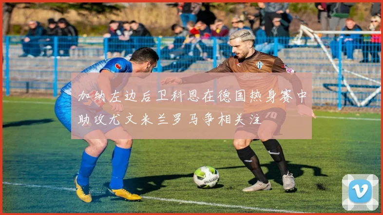 加纳左边后卫科恩在德国热身赛中助攻尤文米兰罗马争相关注