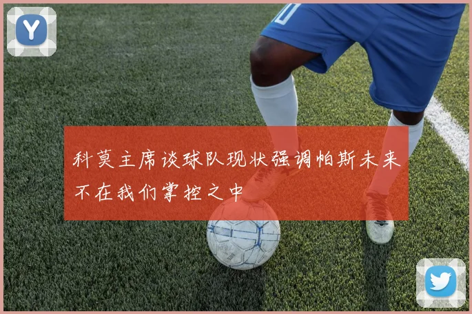 科莫主席谈球队现状强调帕斯未来不在我们掌控之中
